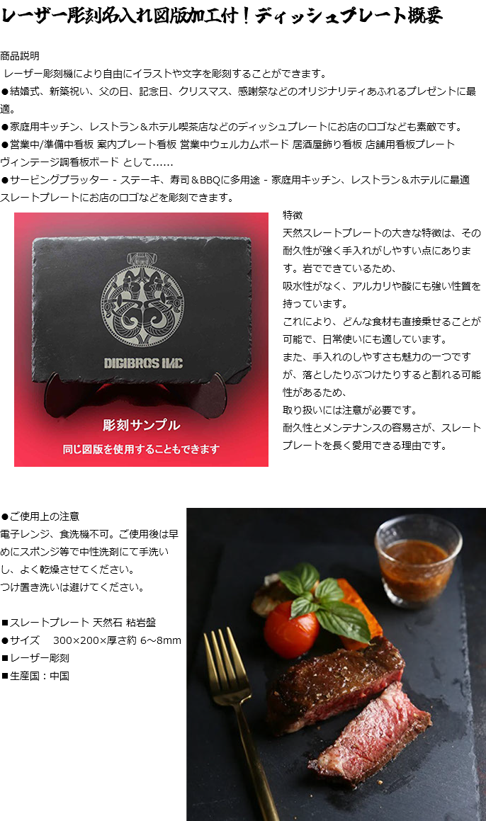 レーザー彫刻名入れ図版加工付！ディッシュプレート概要 商品説明 レーザー彫刻機により自由にイラストや文字を彫刻することができます。 ●結婚式、新築祝い、父の日、記念日、クリスマス、感謝祭などのオリジナリティあふれるプレゼントに最適。 ●家庭用キッチン、レストラン＆ホテル喫茶店などのディッシュプレートにお店のロゴなども素敵です。 ●営業中/準備中看板 案内プレート看板 営業中ウェルカムボード 居酒屋飾り看板 店舗用看板プレート ヴィンテージ調看板ボード として...... ●サービングプラッター - ステーキ、寿司＆BBQに多用途 - 家庭用キッチン、レストラン＆ホテルに最適  スレートプレートにお店のロゴなどを彫刻できます。﷯ 特徴 天然スレートプレートの大きな特徴は、その耐久性が強く手入れがしやすい点にあります。岩でできているため、 吸水性がなく、アルカリや酸にも強い性質を持っています。 これにより、どんな食材も直接乗せることが可能で、日常使いにも適しています。 また、手入れのしやすさも魅力の一つですが、落としたりぶつけたりすると割れる可能性があるため、 取り扱いには注意が必要です。 耐久性とメンテナンスの容易さが、スレートプレートを長く愛用できる理由です。 ●ご使用上の注意﷯ 電子レンジ、食洗機不可。ご使用後は早めにスポンジ等で中性洗剤にて手洗いし、よく乾燥させてください。 つけ置き洗いは避けてください。 ■スレートプレート 天然石 粘岩盤 ●サイズ 300×200×厚さ約 6～8mm ■レーザー彫刻 ■生産国：中国 