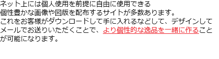 ネット上には個人使用を前提に自由に使用できる 個性豊かな画像や図版を配布するサイトが多数あります。 これをお客様がダウンロードして手に入れるなどして、デザインして メールでお送りいただくことで、より個性的な逸品を一緒に作ること が可能になります。 